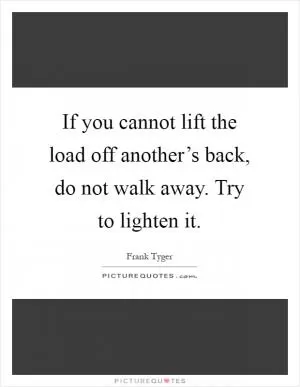 If you cannot lift the load off another’s back, do not walk away. Try to lighten it Picture Quote #1