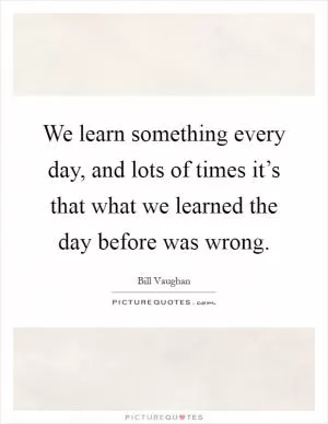 We learn something every day, and lots of times it’s that what we learned the day before was wrong Picture Quote #1