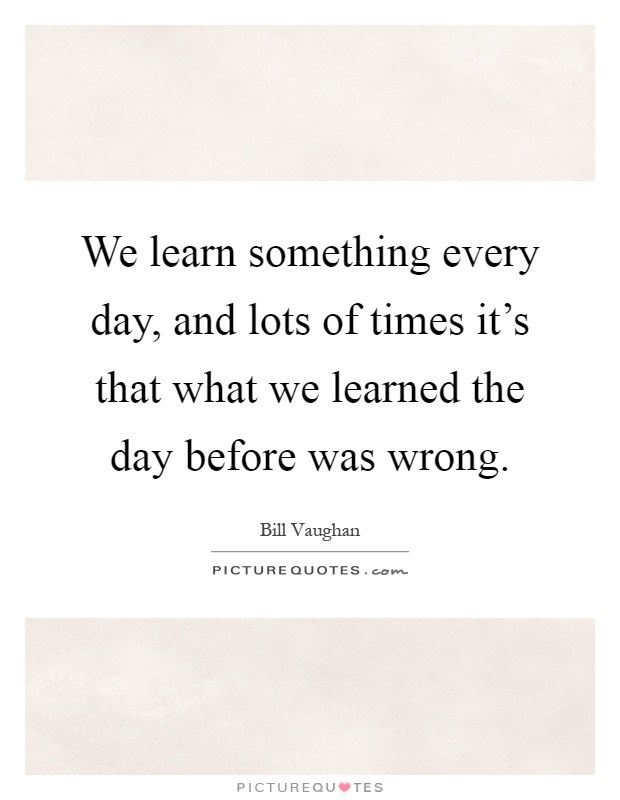We learn something every day, and lots of times it's that what we learned the day before was wrong Picture Quote #1