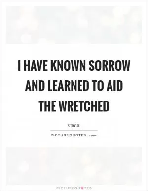 I have known sorrow and learned to aid the wretched Picture Quote #1