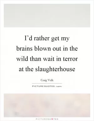 I’d rather get my brains blown out in the wild than wait in terror at the slaughterhouse Picture Quote #1