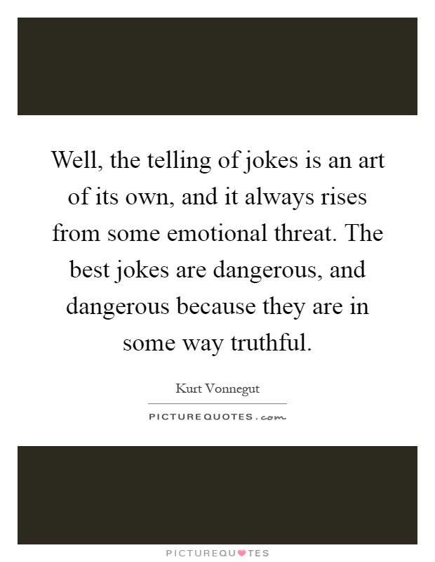 Well, the telling of jokes is an art of its own, and it always rises from some emotional threat. The best jokes are dangerous, and dangerous because they are in some way truthful Picture Quote #1