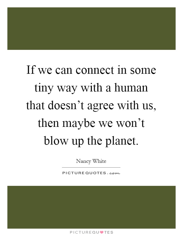 If we can connect in some tiny way with a human that doesn't agree with us, then maybe we won't blow up the planet Picture Quote #1