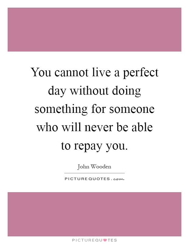 You cannot live a perfect day without doing something for someone who will never be able to repay you Picture Quote #1