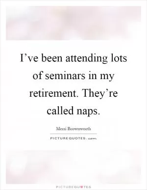 I’ve been attending lots of seminars in my retirement. They’re called naps Picture Quote #1