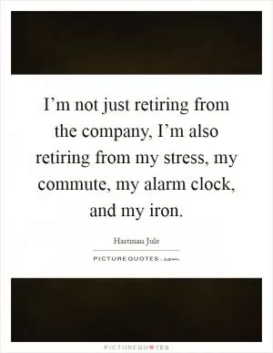 I’m not just retiring from the company, I’m also retiring from my stress, my commute, my alarm clock, and my iron Picture Quote #1