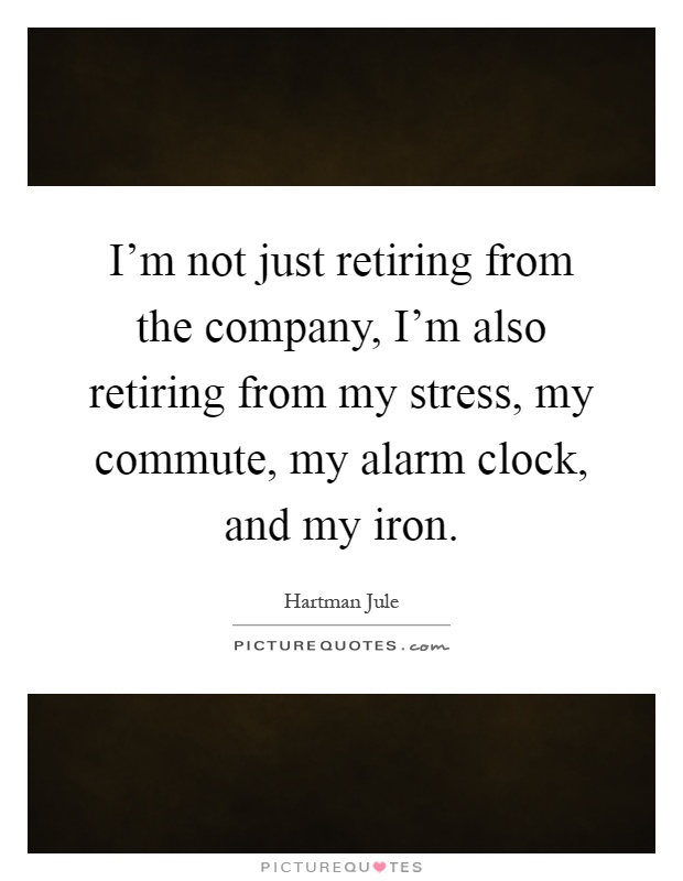 I'm not just retiring from the company, I'm also retiring from my stress, my commute, my alarm clock, and my iron Picture Quote #1