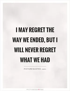 I may regret the way we ended, but I will never regret what we had Picture Quote #1