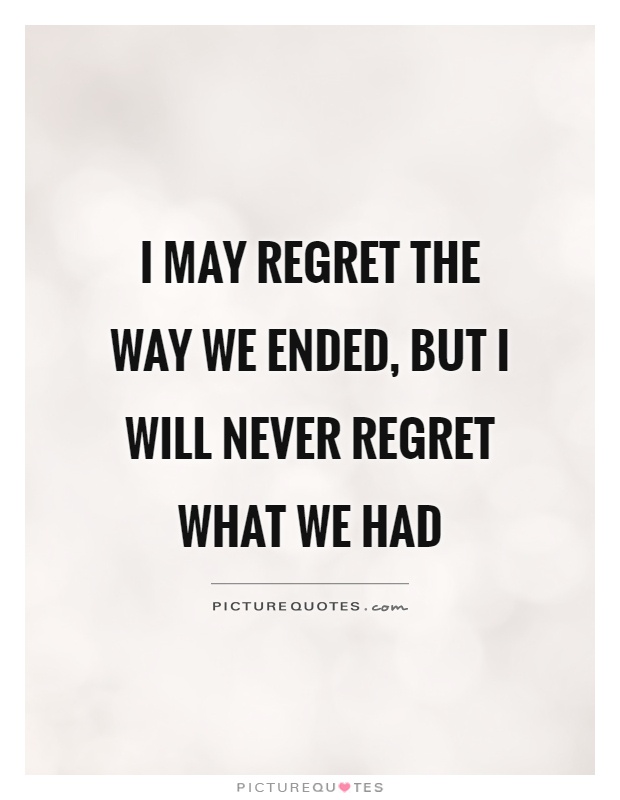 I may regret the way we ended, but I will never regret what we had Picture Quote #1