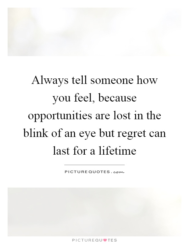 Always tell someone how you feel, because opportunities are lost in the blink of an eye but regret can last for a lifetime Picture Quote #1
