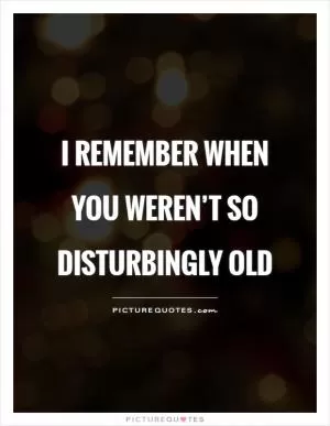 I remember when you weren’t so disturbingly old Picture Quote #1
