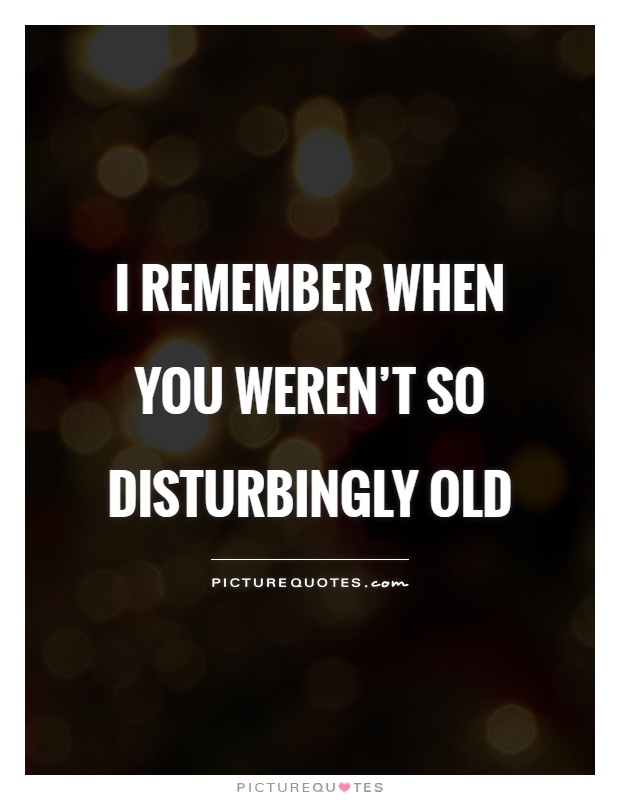 I remember when you weren't so disturbingly old Picture Quote #1