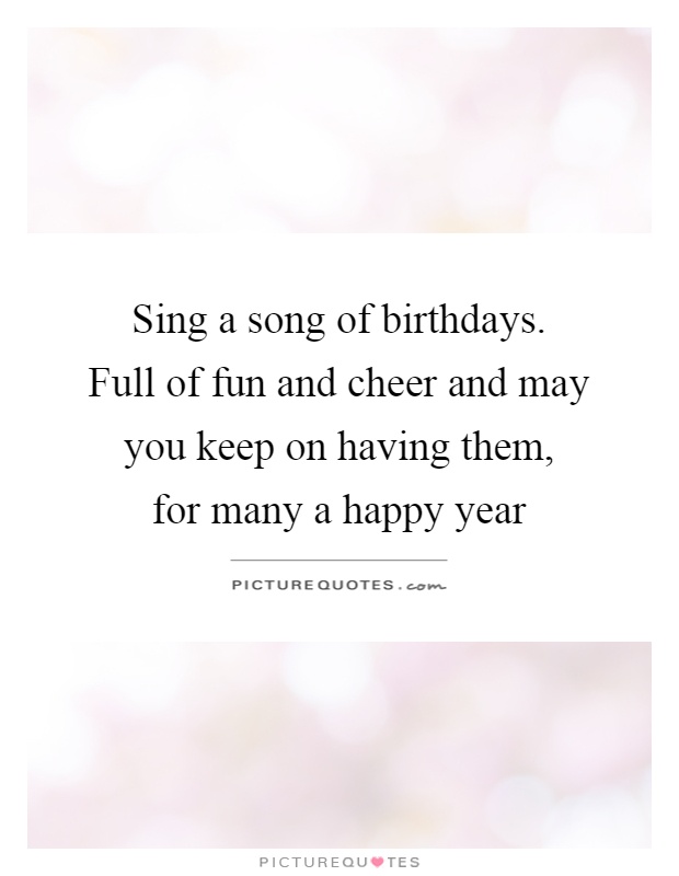 Sing a song of birthdays.   Full of fun and cheer and may you keep on having them,  for many a happy year Picture Quote #1