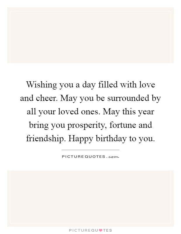 Wishing you a day filled with love and cheer. May you be surrounded by all your loved ones. May this year bring you prosperity, fortune and friendship. Happy birthday to you Picture Quote #1