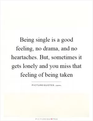 Being single is a good feeling, no drama, and no heartaches. But, sometimes it gets lonely and you miss that feeling of being taken Picture Quote #1