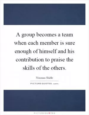 A group becomes a team when each member is sure enough of himself and his contribution to praise the skills of the others Picture Quote #1