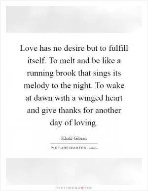 Love has no desire but to fulfill itself. To melt and be like a running brook that sings its melody to the night. To wake at dawn with a winged heart and give thanks for another day of loving Picture Quote #1