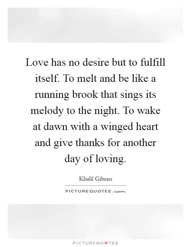 Love has no desire but to fulfill itself. To melt and be like a running brook that sings its melody to the night. To wake at dawn with a winged heart and give thanks for another day of loving Picture Quote #1