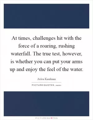 At times, challenges hit with the force of a roaring, rushing waterfall. The true test, however, is whether you can put your arms up and enjoy the feel of the water Picture Quote #1