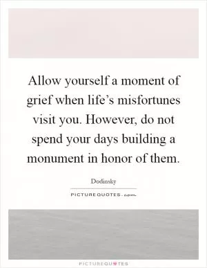 Allow yourself a moment of grief when life’s misfortunes visit you. However, do not spend your days building a monument in honor of them Picture Quote #1