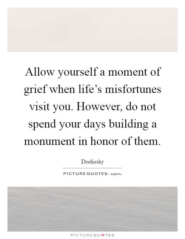 Allow yourself a moment of grief when life's misfortunes visit you. However, do not spend your days building a monument in honor of them Picture Quote #1