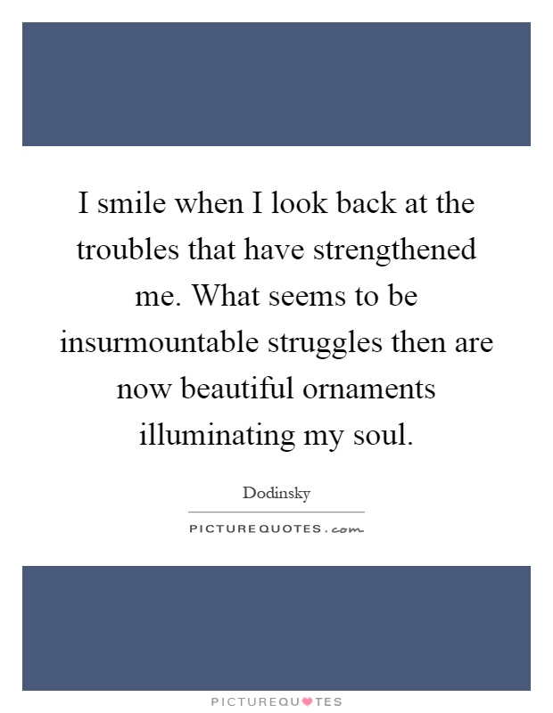 I smile when I look back at the troubles that have strengthened me. What seems to be insurmountable struggles then are now beautiful ornaments illuminating my soul Picture Quote #1