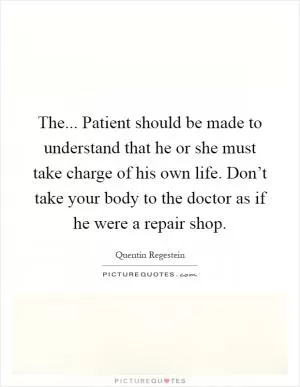 The... Patient should be made to understand that he or she must take charge of his own life. Don’t take your body to the doctor as if he were a repair shop Picture Quote #1