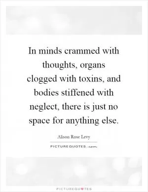 In minds crammed with thoughts, organs clogged with toxins, and bodies stiffened with neglect, there is just no space for anything else Picture Quote #1