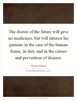 The doctor of the future will give no medicines, but will interest his patients in the care of the human frame, in diet, and in the causes and prevention of disease Picture Quote #1