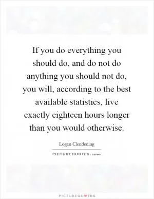 If you do everything you should do, and do not do anything you should not do, you will, according to the best available statistics, live exactly eighteen hours longer than you would otherwise Picture Quote #1