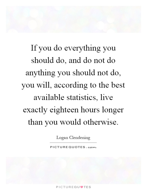 If you do everything you should do, and do not do anything you should not do, you will, according to the best available statistics, live exactly eighteen hours longer than you would otherwise Picture Quote #1