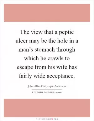 The view that a peptic ulcer may be the hole in a man’s stomach through which he crawls to escape from his wife has fairly wide acceptance Picture Quote #1