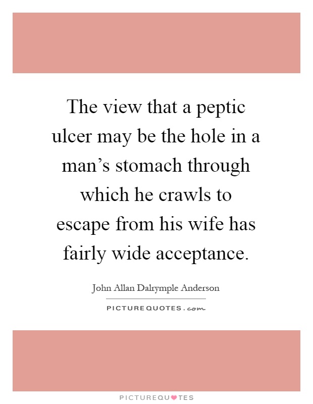 The view that a peptic ulcer may be the hole in a man's stomach through which he crawls to escape from his wife has fairly wide acceptance Picture Quote #1