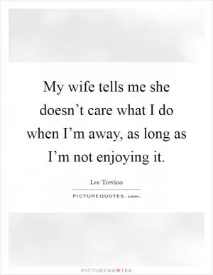 My wife tells me she doesn’t care what I do when I’m away, as long as I’m not enjoying it Picture Quote #1