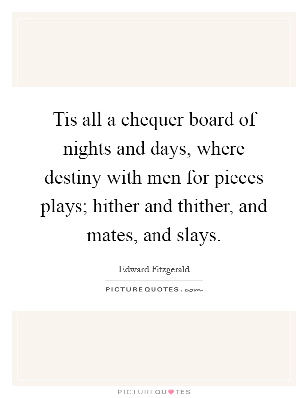Tis all a chequer board of nights and days, where destiny with men for pieces plays; hither and thither, and mates, and slays Picture Quote #1