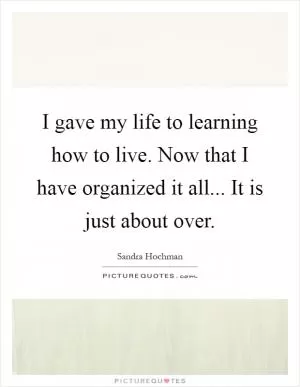 I gave my life to learning how to live. Now that I have organized it all... It is just about over Picture Quote #1