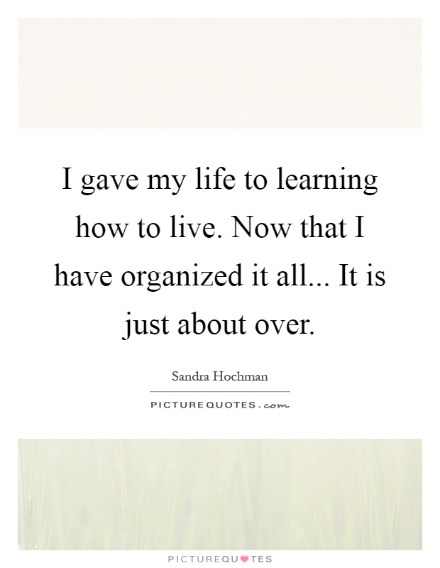 I gave my life to learning how to live. Now that I have organized it all... It is just about over Picture Quote #1