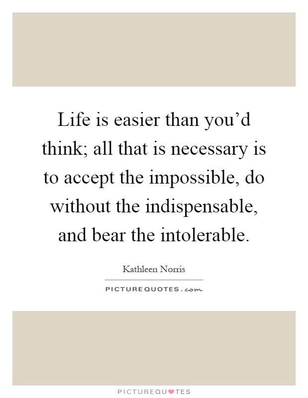 Life is easier than you'd think; all that is necessary is to accept the impossible, do without the indispensable, and bear the intolerable Picture Quote #1