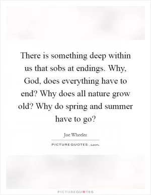 There is something deep within us that sobs at endings. Why, God, does everything have to end? Why does all nature grow old? Why do spring and summer have to go? Picture Quote #1