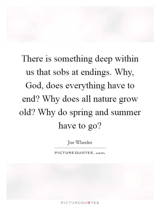 There is something deep within us that sobs at endings. Why, God, does everything have to end? Why does all nature grow old? Why do spring and summer have to go? Picture Quote #1