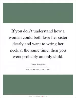 If you don’t understand how a woman could both love her sister dearly and want to wring her neck at the same time, then you were probably an only child Picture Quote #1