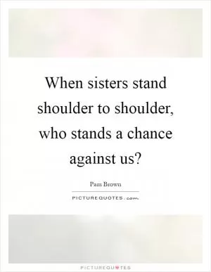 When sisters stand shoulder to shoulder, who stands a chance against us? Picture Quote #1