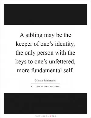 A sibling may be the keeper of one’s identity, the only person with the keys to one’s unfettered, more fundamental self Picture Quote #1