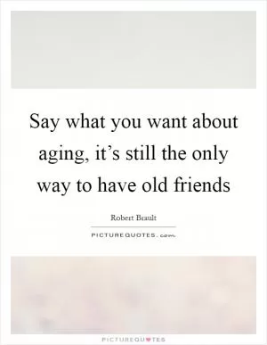 Say what you want about aging, it’s still the only way to have old friends Picture Quote #1