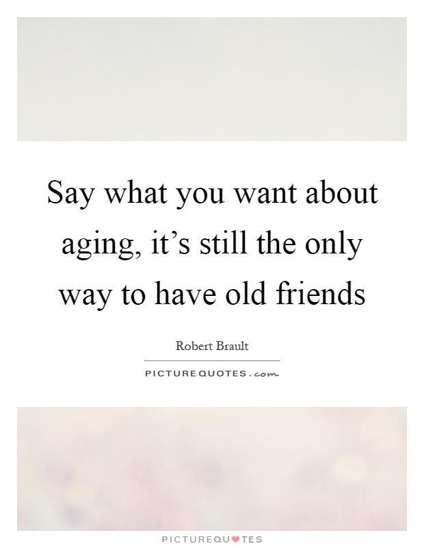 Say what you want about aging, it's still the only way to have old friends Picture Quote #1