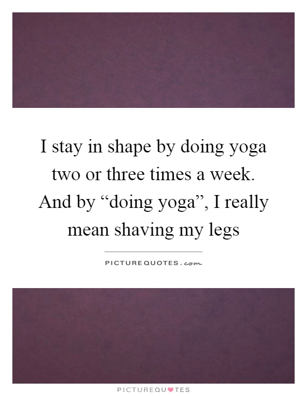 I stay in shape by doing yoga two or three times a week. And by “doing yoga”, I really mean shaving my legs Picture Quote #1