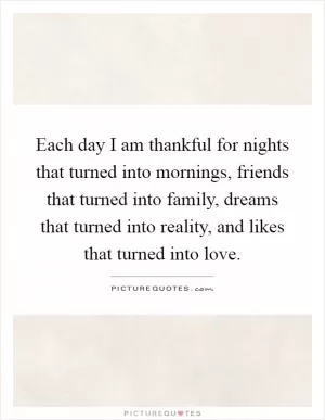 Each day I am thankful for nights that turned into mornings, friends that turned into family, dreams that turned into reality, and likes that turned into love Picture Quote #1