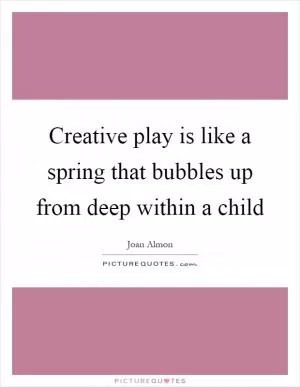 Creative play is like a spring that bubbles up from deep within a child Picture Quote #1