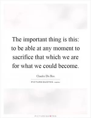 The important thing is this: to be able at any moment to sacrifice that which we are for what we could become Picture Quote #1