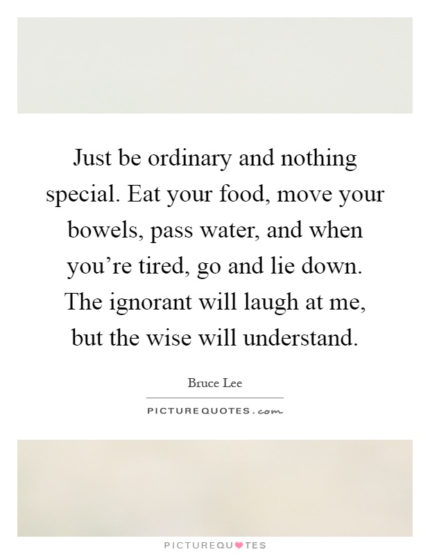 Just be ordinary and nothing special. Eat your food, move your bowels, pass water, and when you're tired, go and lie down. The ignorant will laugh at me, but the wise will understand Picture Quote #1